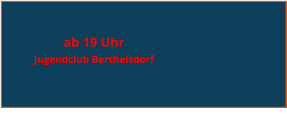 ab 19 Uhr  Jugendclub Berthelsdorf