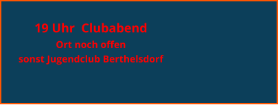 19 Uhr  Clubabend  Ort noch offen sonst Jugendclub Berthelsdorf
