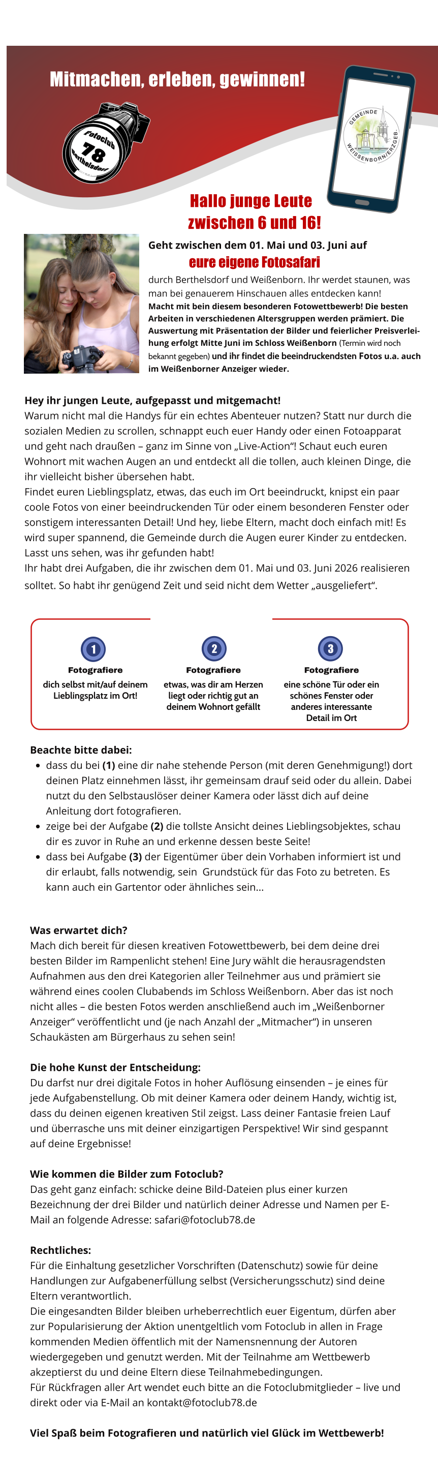 Mitmachen, erleben, gewinnen!        Hallo junge Leute              zwischen 6 und 16!  Geht zwischen dem 01. Mai und 03. Juni auf            eure eigene Fotosafari  durch Berthelsdorf und Weißenborn. Ihr werdet staunen, was man bei genauerem Hinschauen alles entdecken kann!  Macht mit bein diesem besonderen Fotowettbewerb! Die besten Arbeiten in verschiedenen Altersgruppen werden prämiert. Die Auswertung mit Präsentation der Bilder und feierlicher Preisverleihung erfolgt Mitte Juni im Schloss Weißenborn (Termin wird noch bekannt gegeben) und ihr findet die beeindruckendsten Fotos u.a. auch im Weißenborner Anzeiger wieder.  Hey ihr jungen Leute, aufgepasst und mitgemacht!  Warum nicht mal die Handys für ein echtes Abenteuer nutzen? Statt nur durch die sozialen Medien zu scrollen, schnappt euch euer Handy oder einen Fotoapparat und geht nach draußen – ganz im Sinne von „Live-Action“! Schaut euch euren Wohnort mit wachen Augen an und entdeckt all die tollen, auch kleinen Dinge, die ihr vielleicht bisher übersehen habt. Findet euren Lieblingsplatz, etwas, das euch im Ort beeindruckt, knipst ein paar coole Fotos von einer beeindruckenden Tür oder einem besonderen Fenster oder sonstigem interessanten Detail! Und hey, liebe Eltern, macht doch einfach mit! Es wird super spannend, die Gemeinde durch die Augen eurer Kinder zu entdecken. Lasst uns sehen, was ihr gefunden habt!  Ihr habt drei Aufgaben, die ihr zwischen dem 01. Mai und 03. Juni 2026 realisieren solltet. So habt ihr genügend Zeit und seid nicht dem Wetter „ausgeliefert“.      Beachte bitte dabei: •	dass du bei (1) eine dir nahe stehende Person (mit deren Genehmigung!) dort deinen Platz einnehmen lässt, ihr gemeinsam drauf seid oder du allein. Dabei nutzt du den Selbstauslöser deiner Kamera oder lässt dich auf deine Anleitung dort fotografieren. •	zeige bei der Aufgabe (2) die tollste Ansicht deines Lieblingsobjektes, schau dir es zuvor in Ruhe an und erkenne dessen beste Seite! •	dass bei Aufgabe (3) der Eigentümer über dein Vorhaben informiert ist und dir erlaubt, falls notwendig, sein  Grundstück für das Foto zu betreten. Es kann auch ein Gartentor oder ähnliches sein... Fotografiere dich selbst mit/auf deinem Lieblingsplatz im Ort! Fotografiere etwas, was dir am Herzen liegt oder richtig gut an deinem Wohnort gefällt Fotografiere eine schöne Tür oder ein schönes Fenster oder anderes interessante     Detail im Ort 1 2   3  Was erwartet dich? Mach dich bereit für diesen kreativen Fotowettbewerb, bei dem deine drei besten Bilder im Rampenlicht stehen! Eine Jury wählt die herausragendsten Aufnahmen aus den drei Kategorien aller Teilnehmer aus und prämiert sie während eines coolen Clubabends im Schloss Weißenborn. Aber das ist noch nicht alles – die besten Fotos werden anschließend auch im „Weißenborner Anzeiger“ veröffentlicht und (je nach Anzahl der „Mitmacher“) in unseren Schaukästen am Bürgerhaus zu sehen sein!  Die hohe Kunst der Entscheidung: Du darfst nur drei digitale Fotos in hoher Auflösung einsenden – je eines für jede Aufgabenstellung. Ob mit deiner Kamera oder deinem Handy, wichtig ist, dass du deinen eigenen kreativen Stil zeigst. Lass deiner Fantasie freien Lauf und überrasche uns mit deiner einzigartigen Perspektive! Wir sind gespannt auf deine Ergebnisse!  Wie kommen die Bilder zum Fotoclub?  Das geht ganz einfach: schicke deine Bild-Dateien plus einer kurzen Bezeichnung der drei Bilder und natürlich deiner Adresse und Namen per E-Mail an folgende Adresse: safari@fotoclub78.de  Rechtliches:  Für die Einhaltung gesetzlicher Vorschriften (Datenschutz) sowie für deine Handlungen zur Aufgabenerfüllung selbst (Versicherungsschutz) sind deine Eltern verantwortlich. Die eingesandten Bilder bleiben urheberrechtlich euer Eigentum, dürfen aber zur Popularisierung der Aktion unentgeltlich vom Fotoclub in allen in Frage kommenden Medien öffentlich mit der Namensnennung der Autoren wiedergegeben und genutzt werden. Mit der Teilnahme am Wettbewerb akzeptierst du und deine Eltern diese Teilnahmebedingungen. Für Rückfragen aller Art wendet euch bitte an die Fotoclubmitglieder – live und direkt oder via E-Mail an kontakt@fotoclub78.de  Viel Spaß beim Fotografieren und natürlich viel Glück im Wettbewerb! Unsere Fotosafari - die ausführliche Ausschreibung