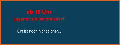 ab 18 Uhr  Jugendclub Berthelsdorf  Ort ist noch nicht sicher…